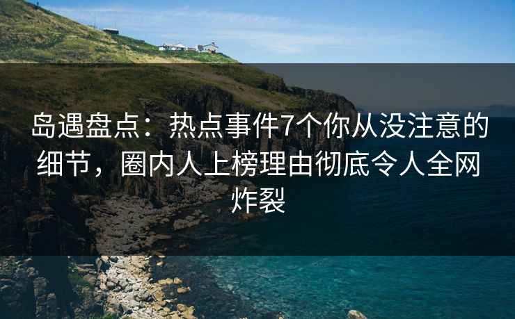 岛遇盘点：热点事件7个你从没注意的细节，圈内人上榜理由彻底令人全网炸裂