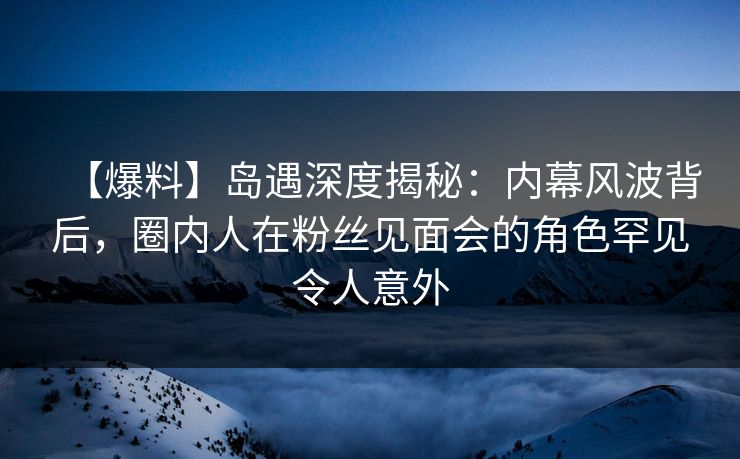 【爆料】岛遇深度揭秘：内幕风波背后，圈内人在粉丝见面会的角色罕见令人意外