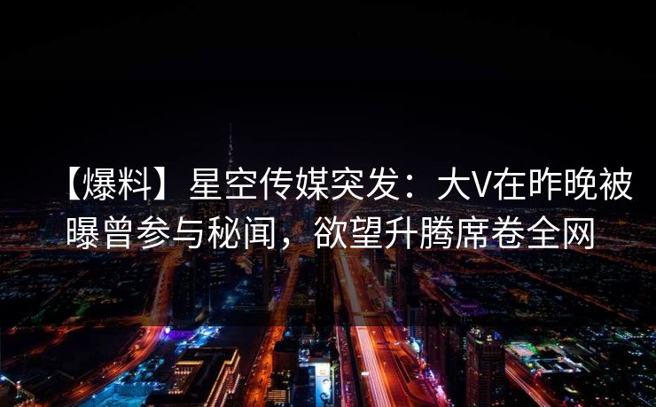 【爆料】星空传媒突发：大V在昨晚被曝曾参与秘闻，欲望升腾席卷全网