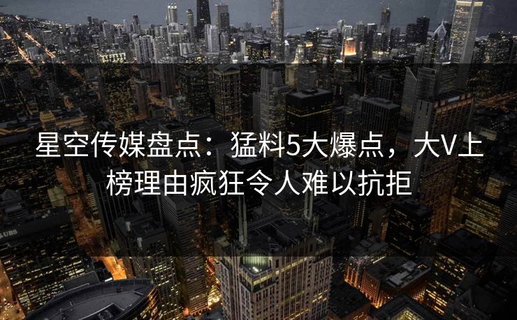 星空传媒盘点：猛料5大爆点，大V上榜理由疯狂令人难以抗拒