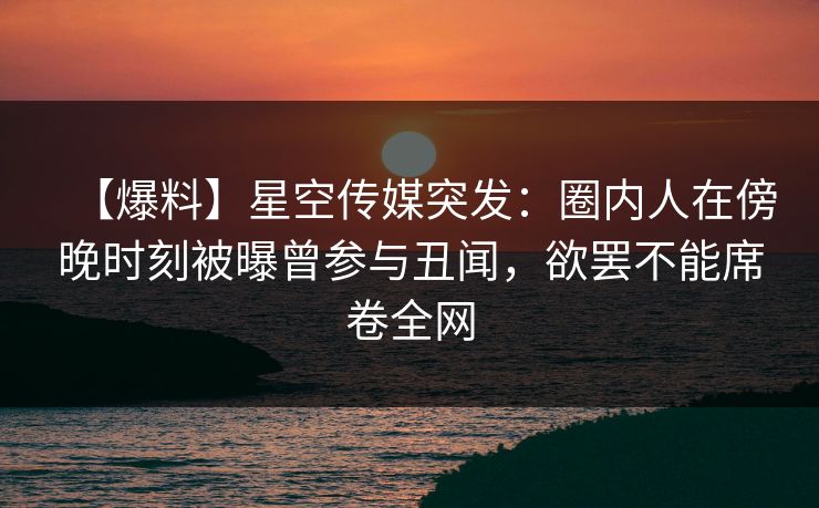 【爆料】星空传媒突发：圈内人在傍晚时刻被曝曾参与丑闻，欲罢不能席卷全网