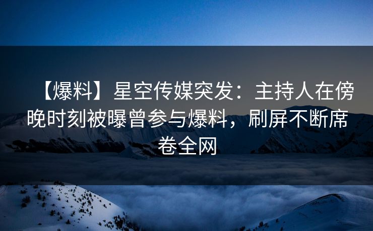 【爆料】星空传媒突发：主持人在傍晚时刻被曝曾参与爆料，刷屏不断席卷全网