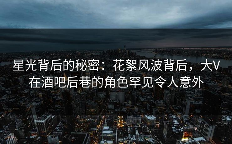 星光背后的秘密：花絮风波背后，大V在酒吧后巷的角色罕见令人意外