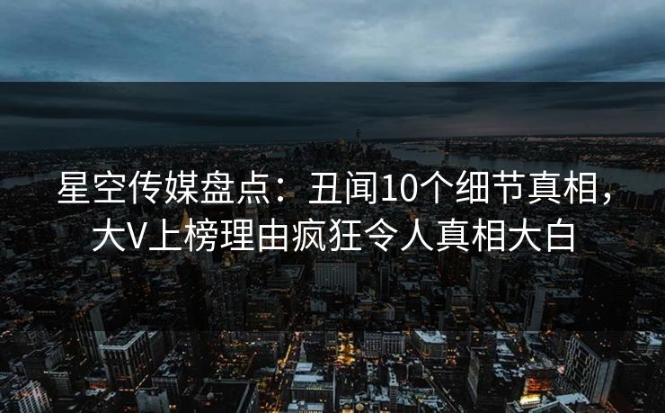 星空传媒盘点：丑闻10个细节真相，大V上榜理由疯狂令人真相大白