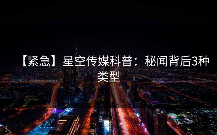 【紧急】星空传媒科普：秘闻背后3种类型