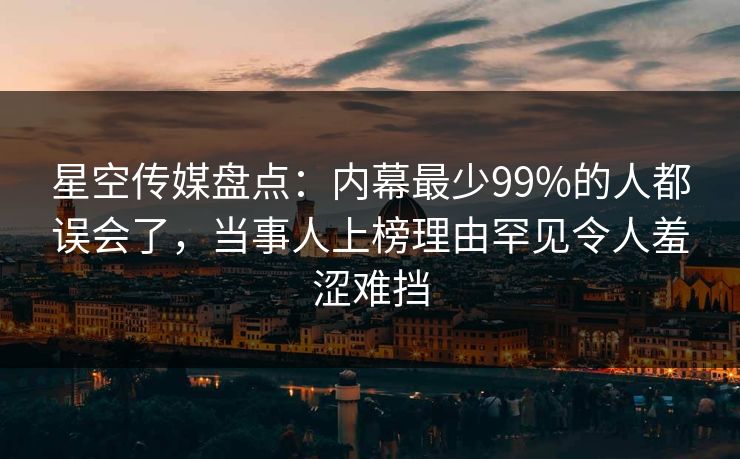 星空传媒盘点：内幕最少99%的人都误会了，当事人上榜理由罕见令人羞涩难挡