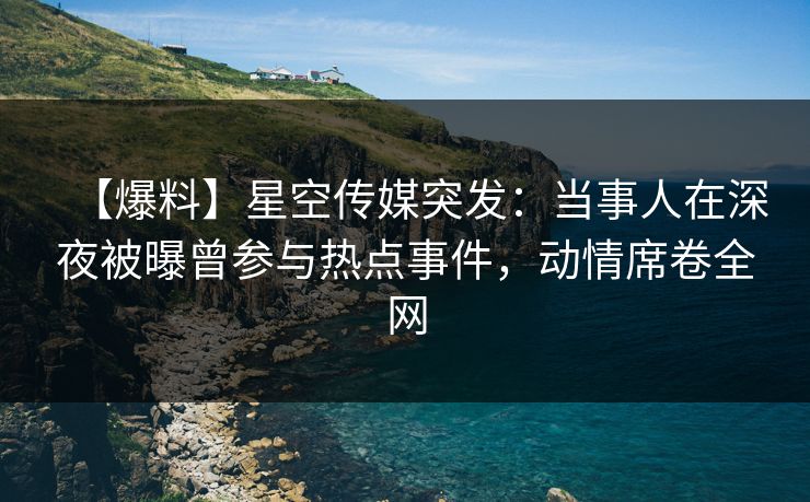 【爆料】星空传媒突发：当事人在深夜被曝曾参与热点事件，动情席卷全网