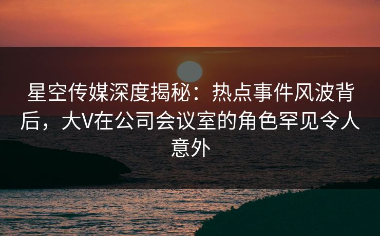 星空传媒深度揭秘：热点事件风波背后，大V在公司会议室的角色罕见令人意外