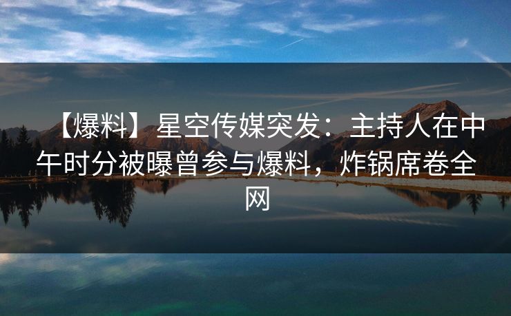 【爆料】星空传媒突发：主持人在中午时分被曝曾参与爆料，炸锅席卷全网