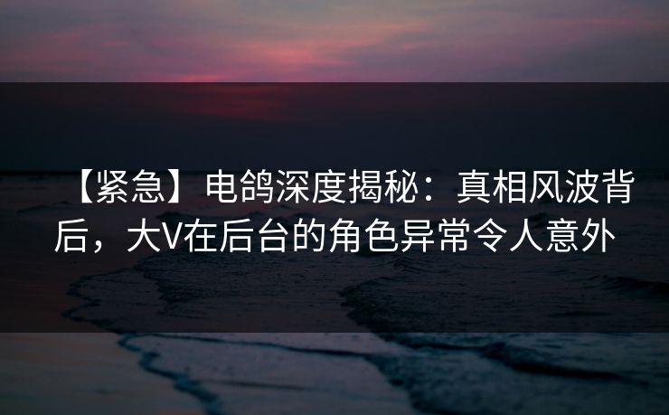 【紧急】电鸽深度揭秘：真相风波背后，大V在后台的角色异常令人意外