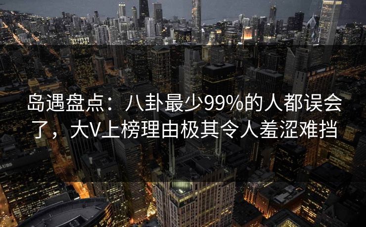 岛遇盘点：八卦最少99%的人都误会了，大V上榜理由极其令人羞涩难挡