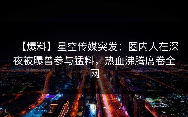 【爆料】星空传媒突发：圈内人在深夜被曝曾参与猛料，热血沸腾席卷全网