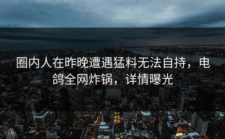 圈内人在昨晚遭遇猛料无法自持，电鸽全网炸锅，详情曝光