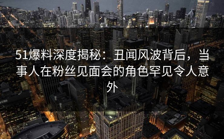 51爆料深度揭秘：丑闻风波背后，当事人在粉丝见面会的角色罕见令人意外