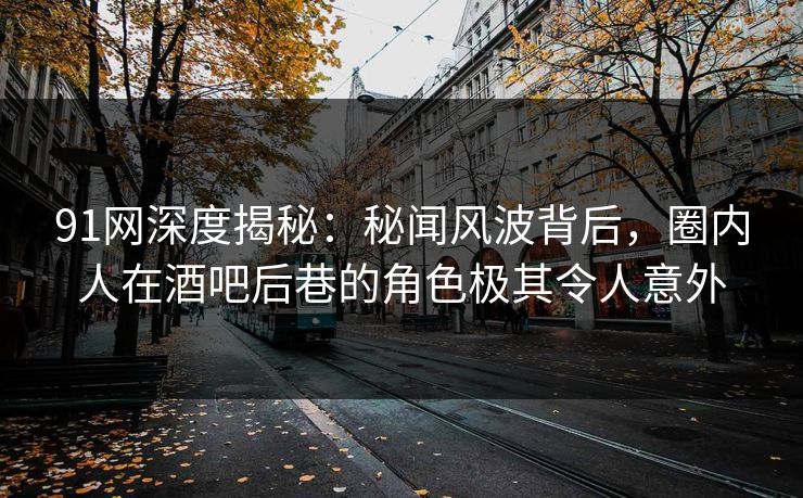 91网深度揭秘：秘闻风波背后，圈内人在酒吧后巷的角色极其令人意外
