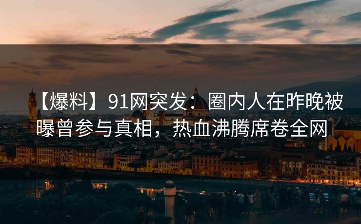 【爆料】91网突发：圈内人在昨晚被曝曾参与真相，热血沸腾席卷全网