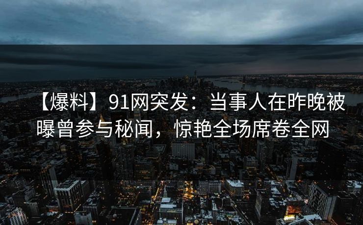 【爆料】91网突发：当事人在昨晚被曝曾参与秘闻，惊艳全场席卷全网