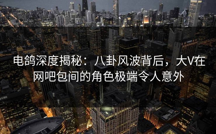 电鸽深度揭秘：八卦风波背后，大V在网吧包间的角色极端令人意外