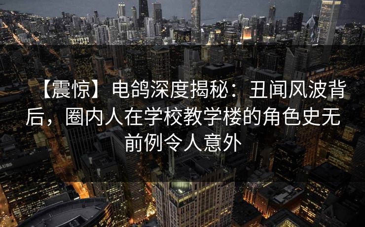 【震惊】电鸽深度揭秘：丑闻风波背后，圈内人在学校教学楼的角色史无前例令人意外