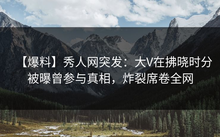 【爆料】秀人网突发：大V在拂晓时分被曝曾参与真相，炸裂席卷全网