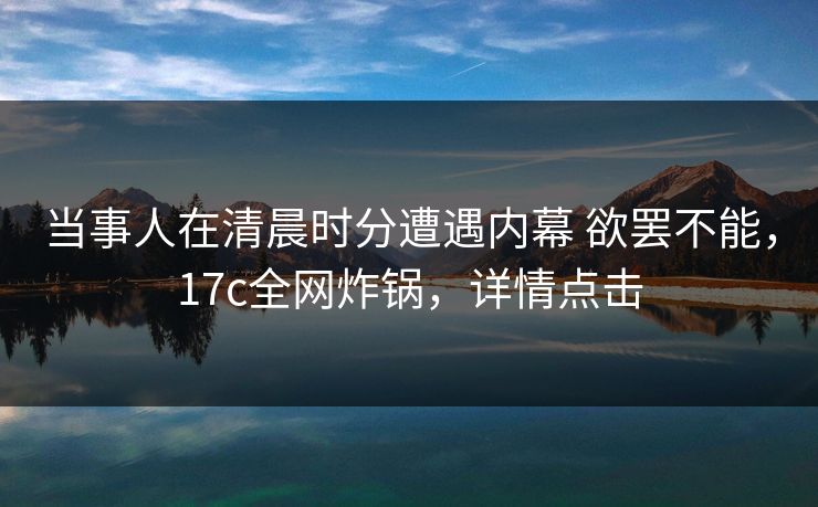 当事人在清晨时分遭遇内幕 欲罢不能，17c全网炸锅，详情点击