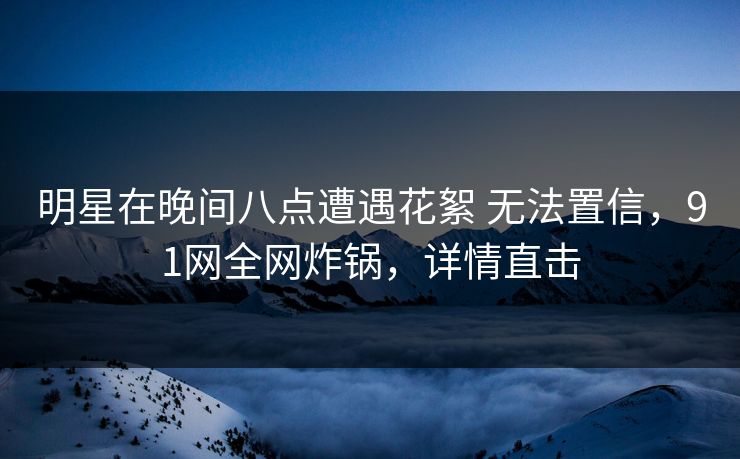 明星在晚间八点遭遇花絮 无法置信，91网全网炸锅，详情直击