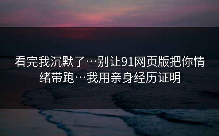看完我沉默了…别让91网页版把你情绪带跑…我用亲身经历证明