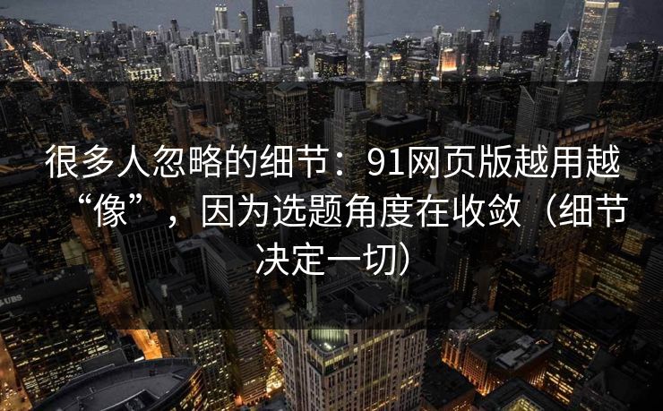 很多人忽略的细节：91网页版越用越“像”，因为选题角度在收敛（细节决定一切）