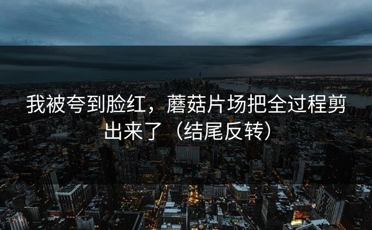 我被夸到脸红，蘑菇片场把全过程剪出来了（结尾反转）