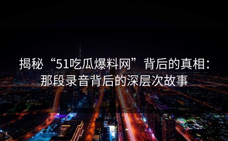 揭秘“51吃瓜爆料网”背后的真相：那段录音背后的深层次故事
