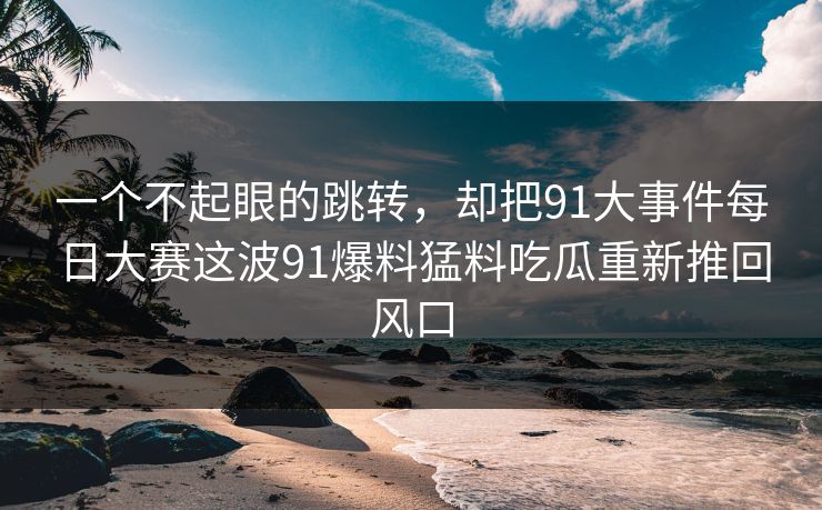 一个不起眼的跳转，却把91大事件每日大赛这波91爆料猛料吃瓜重新推回风口